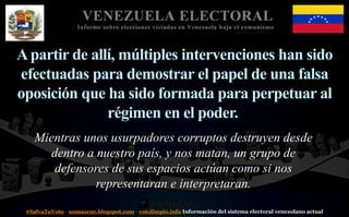 #SalvaTuVoto - nomascne.blogspot.com - votolimpio.info Información del sistema electoral venezolano actual
VENEZUELA ELECTORAL
Informe sobre elecciones viciadas en Venezuela bajo el comunismo
Apartir de allí, múltiples intervenciones han sido
efectuadas para demostrar el papel de una falsa
oposición que ha sido formada para perpetuar al
régimen en el poder.
Mientras unos usurpadores corruptos destruyen desde
dentro a nuestro país, y nos matan, un grupo de
defensores de sus espacios actúan como si nos
representaran e interpretaran.
 