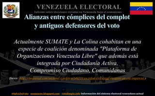 #SalvaTuVoto - nomascne.blogspot.com - votolimpio.info Información del sistema electoral venezolano actual
VENEZUELA ELECTORAL
Informe sobre elecciones viciadas en Venezuela bajo el comunismo
Alianzas entre cómplices del complot
y antiguos defensores del voto
Actualmente SUMATE y La Colina cohabitan en una
especie de coalición denominada "Plataforma de
Organizaciones Venezuela Libre" que además está
integrada por Ciudadanía Activa,
Compromiso Ciudadano, Comunidanas
(fuente: http://eluniversal.com/nacional-y-politica/140516/sociedad-civil-exige-designar-un-cne-imparcial )
 