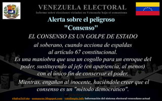 #SalvaTuVoto - nomascne.blogspot.com - votolimpio.info Información del sistema electoral venezolano actual
VENEZUELA ELECTORAL
Informe sobre elecciones viciadas en Venezuela bajo el comunismo
Alerta sobre el peligroso
"Consenso"
EL CONSENSO ES UN GOLPE DE ESTADO
al soberano, cuando acciona de espaldas
al artículo 67 constitucional.
Es una maniobra que usa un cogollo para un enroque del
poder, sustituyendo al jefe (en apariencia, al menos)
con el único fin de conservar el poder.
Mientras, engañan al inocente, haciéndole creer que el
consenso es un "método democrático".
 