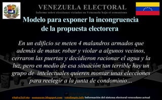#SalvaTuVoto - nomascne.blogspot.com - votolimpio.info Información del sistema electoral venezolano actual
VENEZUELA ELECTORAL
Informe sobre elecciones viciadas en Venezuela bajo el comunismo
Modelo para exponer la incongruencia
de la propuesta electorera
En un edificio se meten 4 malandros armados que
además de matar, robar y violar a algunos vecinos,
cerraron las puertas y decidieron racionar el agua y la
luz, pero en medio de esa situación tan terrible hay un
grupo de intelectuales quieren montar unas elecciones
para reelegir a la junta de condominio…
 