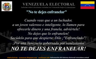 #SalvaTuVoto - nomascne.blogspot.com - votolimpio.info Información del sistema electoral venezolano actual
VENEZUELA ELECTORAL
Informe sobre elecciones viciadas en Venezuela bajo el comunismo
"No te dejes enfranelar"
Cuando veas que a un luchador,
a un joven valeroso e inteligente, lo llamen para
ofrecerle dinero y una franela, adviértele!
No dejes que lo enfranelen!
Sacúdelo para que despierte, Dile ¡"Enfranelado"!
¡Por una Venezuela gobernada por venezolanos
NO TE DEJES ENFRANELAR!
 