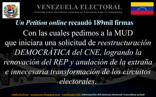 #SalvaTuVoto - nomascne.blogspot.com - votolimpio.info Información del sistema electoral venezolano actual
VENEZUELA ELECTORAL
Informe sobre elecciones viciadas en Venezuela bajo el comunismo
Un Petition online recaudó 189mil firmas
Con las cuales pedimos a la MUD
que iniciara una solicitud de reestructuración
DEMOCRÁTICA del CNE, logrando la
renovación del REP y anulación de la extraña
e innecesaria transformación de los circuitos
electorales.
 