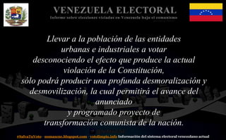 #SalvaTuVoto - nomascne.blogspot.com - votolimpio.info Información del sistema electoral venezolano actual
VENEZUELA ELECTORAL
Informe sobre elecciones viciadas en Venezuela bajo el comunismo
Llevar a la población de las entidades
urbanas e industriales a votar
desconociendo el efecto que produce la actual
violación de la Constitución,
sólo podrá producir una profunda desmoralización y
desmovilización, la cual permitirá el avance del
anunciado
y programado proyecto de
transformación comunista de la nación.
 