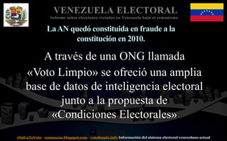 #SalvaTuVoto - nomascne.blogspot.com - votolimpio.info Información del sistema electoral venezolano actual
VENEZUELA ELECTORAL
Informe sobre elecciones viciadas en Venezuela bajo el comunismo
LaAN quedó constituida en fraude a la
constitución en 2010.
A través de una ONG llamada
«Voto Limpio» se ofreció una amplia
base de datos de inteligencia electoral
junto a la propuesta de
«Condiciones Electorales»
 
