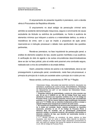 MINISTÉRIO PÚBLICO FEDERAL - 3 -
AUTOS Nº 0010725-65.2013.4.05.8100
O arquivamento do presente inquérito é prematuro, com a devida
vênia à Procuradora da República oficiante.
O arquivamento no atual estágio da persecução criminal seria
admitido se existente demonstração inequívoca, segura e convincente de causa
excludente da ilicitude ou extintiva da punibilidade, ou frente à ausência de
elementos mínimos que indiquem a autoria e a materialidade delitiva, ou ainda a
inexistência de crime, sem o que se impõe a propositura de ação penal,
reservando-se à instrução processual o debate mais aprofundado das questões
pertinentes.
Revela-se prematura, na fase inquisitorial da persecução penal, a
análise do elemento subjetivo do tipo, exceto quando manifesta a sua ausência.
A verificação do dolo do agente e de outras circunstâncias descriminalizadoras
deve se dar na fase judicial, pois só então será possível uma conclusão segura,
realizada sob o crivo do contraditório e da ampla defesa.
Assim, presentes indícios de autoria e da materialidade, deve-se dar
prosseguimento à persecução penal, considerando, nesta fase pré-processual, a
primazia do princípio do in dubio pro societate sobre o princípio do in dubio pro reo.
Nesse sentido, confira-se precedentes do TRF da 1ª Região:
“PROCESSO PENAL. RECURSO EM SENTIDO ESTRITO. REJEIÇÃO DA
DENÚNCIA. AUSÊNCIA DE JUSTA CAUSA. INOCORRÊNCIA. PRESENÇA
DE INDÍCIOS DE MATERIALIDADE E AUTORIA. DENÚNCIA QUE CONTÉM
OS REQUISITOS DO ART. 41 DO CÓDIGO DE PROCESSO PENAL.
RECURSO PROVIDO.
1. Presentes indícios de materialidade e autoria do crime previsto nos
arts. 90 da Lei nº 8.666/93 c/c art. 288 do Código Penal, bem assim
atendendo a denúncia aos requisitos contidos no art. 41 do Código de
Processo Penal, e não estando presentes nenhuma das circunstâncias
previstas no art. 395 do mesmo diploma legal (modificação introduzida
pela Lei nº 11.719/08), não se vislumbra fundamento jurídico a ensejar a
rejeição daquela peça inaugural por ausência de justa causa.
2. No momento do recebimento da denúncia deve prevalecer o princípio
do in dubio pro societate. Assim, estando presentes os requisitos
essenciais, previstos no art. 41 do Código de Processo Penal, a
denúncia deve ser recebida, não se apresentando juridicamente
possível a análise, no presente momento, das questões relacionadas ao
elemento subjetivo do tipo, que deverão ser examinadas durante a
instrução processual.
3. A r. decisão recorrida, ao considerar, de plano, atípicos os fatos
imputados, sem levar em conta a narrativa fática descrita na denúncia,
importou violação ao devido processo legal, absolvendo sumariamente os
réus, sem lastro em qualquer das causas de rejeição de denúncia previstas
no art. 395 do Código de Processo Penal.
 