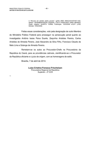 MINISTÉRIO PÚBLICO FEDERAL - 4 -
AUTOS Nº 0010725-65.2013.4.05.8100
4. Recurso em sentido estrito provido.” (grifei) (RSE 2008.30.00.001007-1/AC;
Relator: DESEMBARGADOR FEDERAL I'TALO FIORAVANTI SABO MENDES;
Órgão Julgador: QUARTA TURMA; Publicação: 10/03/2009 e-DJF1 p.555;
Decisão: 10/02/2009)
Feitas essas considerações, voto pela designação de outro Membro
do Ministério Público Federal para prosseguir na persecução penal quanto ao
investigados Antônio Isaias Paiva Duarte, Zequinha Aristides Pereira, Carlos
Aristides de Almeida Pereira, José Alexandre da Silva Filho, Francisco Cláudio de
Melo Lima e Solange de Almeida Pereira.
Remetam-se os autos ao Procurador-Chefe na Procuradoria da
República do Ceará, para as providências cabíveis, cientificando-se o Procurador
da República oficiante e o juízo de origem, com as homenagens de estilo.
Brasília, 7 de abril de 2014.
Luiza Cristina Fonseca Frischeisen
Procuradora Regional da República
Suplente – 2ª CCR
TG
 