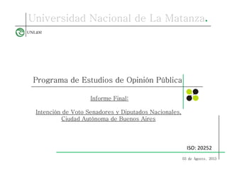 Programa de Estudios de Opinión Pública
Informe Final:
Intención de Voto Senadores y Diputados Nacionales,
Ciudad Autónoma de Buenos Aires
03 de Agosto, 2013
ISO: 20252
 
