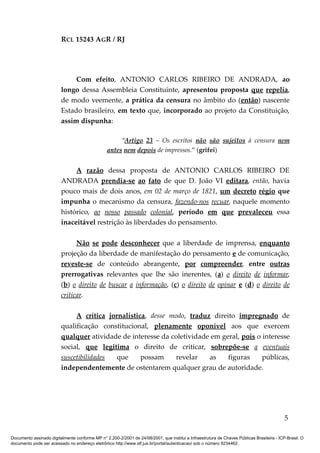 RCL 15243 AGR / RJ
Com efeito, ANTONIO CARLOS RIBEIRO DE ANDRADA, ao
longo dessa Assembleia Constituinte, apresentou proposta que repelia,
de modo veemente, a prática da censura no âmbito do (então) nascente
Estado brasileiro, em texto que, incorporado ao projeto da Constituição,
assim dispunha:
“Artigo 23 – Os escritos não são sujeitos à censura nem
antes nem depois de impressos.” (grifei)
A razão dessa proposta de ANTONIO CARLOS RIBEIRO DE
ANDRADA prendia-se ao fato de que D. João VI editara, então, havia
pouco mais de dois anos, em 02 de março de 1821, um decreto régio que
impunha o mecanismo da censura, fazendo-nos recuar, naquele momento
histórico, ao nosso passado colonial, período em que prevaleceu essa
inaceitável restrição às liberdades do pensamento.
Não se pode desconhecer que a liberdade de imprensa, enquanto
projeção da liberdade de manifestação do pensamento e de comunicação,
reveste-se de conteúdo abrangente, por compreender, entre outras
prerrogativas relevantes que lhe são inerentes, (a) o direito de informar,
(b) o direito de buscar a informação, (c) o direito de opinar e (d) o direito de
criticar.
A crítica jornalística, desse modo, traduz direito impregnado de
qualificação constitucional, plenamente oponível aos que exercem
qualquer atividade de interesse da coletividade em geral, pois o interesse
social, que legitima o direito de criticar, sobrepõe-se a eventuais
suscetibilidades que possam revelar as figuras públicas,
independentemente de ostentarem qualquer grau de autoridade.
5
Documento assinado digitalmente conforme MP n° 2.200-2/2001 de 24/08/2001, que institui a Infraestrutura de Chaves Públicas Brasileira - ICP-Brasil. O
documento pode ser acessado no endereço eletrônico http://www.stf.jus.br/portal/autenticacao/ sob o número 9234462.
 