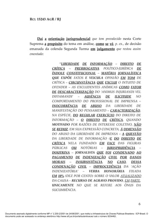RCL 15243 AGR / RJ
Daí a orientação jurisprudencial que tem prevalecido nesta Corte
Suprema a propósito do tema em análise, como se vê, p. ex., de decisão
emanada da colenda Segunda Turma em julgamento que restou assim
ementado:
“LIBERDADE DE INFORMAÇÃO – DIREITO DE
CRÍTICA – PRERROGATIVA POLÍTICO-JURÍDICA DE
ÍNDOLE CONSTITUCIONAL – MATÉRIA JORNALÍSTICA
QUE EXPÕE FATOS E VEICULA OPINIÃO EM TOM DE
CRÍTICA – CIRCUNSTÂNCIA QUE EXCLUI O INTUITO DE
OFENDER – AS EXCLUDENTES ANÍMICAS COMO FATOR
DE DESCARACTERIZAÇÃO DO ‘ANIMUS INJURIANDI VEL
DIFFAMANDI’ – AUSÊNCIA DE ILICITUDE NO
COMPORTAMENTO DO PROFISSIONAL DE IMPRENSA –
INOCORRÊNCIA DE ABUSO DA LIBERDADE DE
MANIFESTAÇÃO DO PENSAMENTO – CARACTERIZAÇÃO,
NA ESPÉCIE, DO REGULAR EXERCÍCIO DO DIREITO DE
INFORMAÇÃO – O DIREITO DE CRÍTICA, QUANDO
MOTIVADO POR RAZÕES DE INTERESSE COLETIVO, NÃO
SE REDUZ, EM SUA EXPRESSÃO CONCRETA, À DIMENSÃO
DO ABUSO DA LIBERDADE DE IMPRENSA – A QUESTÃO
DA LIBERDADE DE INFORMAÇÃO (E DO DIREITO DE
CRÍTICA NELA FUNDADO) EM FACE DAS FIGURAS
PÚBLICAS OU NOTÓRIAS – JURISPRUDÊNCIA –
DOUTRINA – JORNALISTA QUE FOI CONDENADO AO
PAGAMENTO DE INDENIZAÇÃO CIVIL POR DANOS
MORAIS – INSUBSISTÊNCIA, NO CASO, DESSA
CONDENAÇÃO CIVIL – IMPROCEDÊNCIA DA ‘AÇÃO
INDENIZATÓRIA’ – VERBA HONORÁRIA FIXADA
EM 10% (DEZ POR CENTO) SOBRE O VALOR ATUALIZADO
DA CAUSA – RECURSO DE AGRAVO PROVIDO, EM PARTE,
UNICAMENTE NO QUE SE REFERE AOS ÔNUS DA
SUCUMBÊNCIA.
6
Documento assinado digitalmente conforme MP n° 2.200-2/2001 de 24/08/2001, que institui a Infraestrutura de Chaves Públicas Brasileira - ICP-Brasil. O
documento pode ser acessado no endereço eletrônico http://www.stf.jus.br/portal/autenticacao/ sob o número 9234462.
 