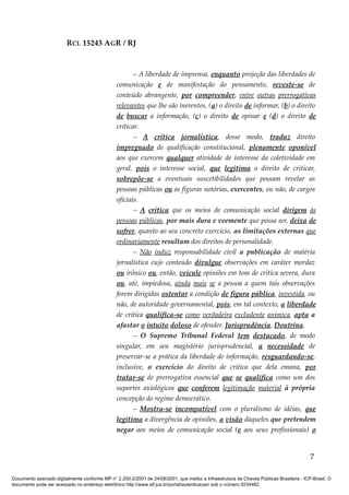 RCL 15243 AGR / RJ
– A liberdade de imprensa, enquanto projeção das liberdades de
comunicação e de manifestação do pensamento, reveste-se de
conteúdo abrangente, por compreender, entre outras prerrogativas
relevantes que lhe são inerentes, (a) o direito de informar, (b) o direito
de buscar a informação, (c) o direito de opinar e (d) o direito de
criticar.
– A crítica jornalística, desse modo, traduz direito
impregnado de qualificação constitucional, plenamente oponível
aos que exercem qualquer atividade de interesse da coletividade em
geral, pois o interesse social, que legitima o direito de criticar,
sobrepõe-se a eventuais suscetibilidades que possam revelar as
pessoas públicas ou as figuras notórias, exercentes, ou não, de cargos
oficiais.
– A crítica que os meios de comunicação social dirigem às
pessoas públicas, por mais dura e veemente que possa ser, deixa de
sofrer, quanto ao seu concreto exercício, as limitações externas que
ordinariamente resultam dos direitos de personalidade.
– Não induz responsabilidade civil a publicação de matéria
jornalística cujo conteúdo divulgue observações em caráter mordaz
ou irônico ou, então, veicule opiniões em tom de crítica severa, dura
ou, até, impiedosa, ainda mais se a pessoa a quem tais observações
forem dirigidas ostentar a condição de figura pública, investida, ou
não, de autoridade governamental, pois, em tal contexto, a liberdade
de crítica qualifica-se como verdadeira excludente anímica, apta a
afastar o intuito doloso de ofender. Jurisprudência. Doutrina.
– O Supremo Tribunal Federal tem destacado, de modo
singular, em seu magistério jurisprudencial, a necessidade de
preservar-se a prática da liberdade de informação, resguardando-se,
inclusive, o exercício do direito de crítica que dela emana, por
tratar-se de prerrogativa essencial que se qualifica como um dos
suportes axiológicos que conferem legitimação material à própria
concepção do regime democrático.
– Mostra-se incompatível com o pluralismo de idéias, que
legitima a divergência de opiniões, a visão daqueles que pretendem
negar aos meios de comunicação social (e aos seus profissionais) o
7
Documento assinado digitalmente conforme MP n° 2.200-2/2001 de 24/08/2001, que institui a Infraestrutura de Chaves Públicas Brasileira - ICP-Brasil. O
documento pode ser acessado no endereço eletrônico http://www.stf.jus.br/portal/autenticacao/ sob o número 9234462.
 