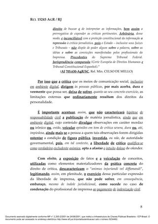 RCL 15243 AGR / RJ
direito de buscar e de interpretar as informações, bem assim a
prerrogativa de expender as críticas pertinentes. Arbitrária, desse
modo, e inconciliável com a proteção constitucional da informação a
repressão à crítica jornalística, pois o Estado – inclusive seus Juízes
e Tribunais – não dispõe de poder algum sobre a palavra, sobre as
idéias e sobre as convicções manifestadas pelos profissionais da
Imprensa. Precedentes do Supremo Tribunal Federal.
Jurisprudência comparada (Corte Européia de Direitos Humanos e
Tribunal Constitucional Espanhol).”
(AI 705.630-AgR/SC, Rel. Min. CELSO DE MELLO)
Por isso que a crítica que os meios de comunicação social, inclusive
em ambiente digital, dirigem às pessoas públicas, por mais acerba, dura e
veemente que possa ser, deixa de sofrer, quanto ao seu concreto exercício, as
limitações externas que ordinariamente resultam dos direitos da
personalidade.
É importante acentuar, assim, que não caracterizará hipótese de
responsabilidade civil a publicação de matéria jornalística, ainda que em
ambiente digital, cujo conteúdo divulgar observações em caráter mordaz
ou irônico ou, então, veicular opiniões em tom de crítica severa, dura ou, até,
impiedosa, ainda mais se a pessoa a quem tais observações forem dirigidas
ostentar a condição de figura pública, investida, ou não, de autoridade
governamental, pois, em tal contexto, a liberdade de crítica qualifica-se
como verdadeira excludente anímica, apta a afastar o intuito doloso de ofender.
Com efeito, a exposição de fatos e a veiculação de conceitos,
utilizadas como elementos materializadores da prática concreta do
direito de crítica, descaracterizam o “animus injuriandi vel diffamandi”,
legitimando, assim, em plenitude, o exercício dessa particular expressão
da liberdade de imprensa, que não pode sofrer, em consequência,
embaraço, mesmo de índole jurisdicional, como sucede no caso de
condenação do profissional de imprensa ao pagamento de indenização civil.
8
Documento assinado digitalmente conforme MP n° 2.200-2/2001 de 24/08/2001, que institui a Infraestrutura de Chaves Públicas Brasileira - ICP-Brasil. O
documento pode ser acessado no endereço eletrônico http://www.stf.jus.br/portal/autenticacao/ sob o número 9234462.
 