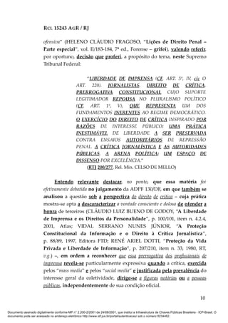 RCL 15243 AGR / RJ
ofensiva” (HELENO CLÁUDIO FRAGOSO, “Lições de Direito Penal –
Parte especial”, vol. II/183-184, 7ª ed., Forense – grifei), valendo referir,
por oportuno, decisão que proferi, a propósito do tema, neste Supremo
Tribunal Federal:
“LIBERDADE DE IMPRENSA (CF, ART. 5º, IV, c/c O
ART. 220). JORNALISTAS. DIREITO DE CRÍTICA.
PRERROGATIVA CONSTITUCIONAL CUJO SUPORTE
LEGITIMADOR REPOUSA NO PLURALISMO POLÍTICO
(CF, ART. 1º, V), QUE REPRESENTA UM DOS
FUNDAMENTOS INERENTES AO REGIME DEMOCRÁTICO.
O EXERCÍCIO DO DIREITO DE CRÍTICA INSPIRADO POR
RAZÕES DE INTERESSE PÚBLICO: UMA PRÁTICA
INESTIMÁVEL DE LIBERDADE A SER PRESERVADA
CONTRA ENSAIOS AUTORITÁRIOS DE REPRESSÃO
PENAL. A CRÍTICA JORNALÍSTICA E AS AUTORIDADES
PÚBLICAS. A ARENA POLÍTICA: UM ESPAÇO DE
DISSENSO POR EXCELÊNCIA.”
(RTJ 200/277, Rel. Min. CELSO DE MELLO)
Entendo relevante destacar, no ponto, que essa matéria foi
efetivamente debatida no julgamento da ADPF 130/DF, em que também se
analisou a questão sob a perspectiva do direito de crítica – cuja prática
mostra-se apta a descaracterizar a vontade consciente e dolosa de ofender a
honra de terceiros (CLÁUDIO LUIZ BUENO DE GODOY, “A Liberdade
de Imprensa e os Direitos da Personalidade”, p. 100/101, item n. 4.2.4,
2001, Atlas; VIDAL SERRANO NUNES JÚNIOR, “A Proteção
Constitucional da Informação e o Direito à Crítica Jornalística”,
p. 88/89, 1997, Editora FTD; RENÉ ARIEL DOTTI, “Proteção da Vida
Privada e Liberdade de Informação”, p. 207/210, item n. 33, 1980, RT,
v.g.) –, em ordem a reconhecer que essa prerrogativa dos profissionais de
imprensa revela-se particularmente expressiva quando a crítica, exercida
pelos “mass media” e pelos “social media” e justificada pela prevalência do
interesse geral da coletividade, dirige-se a figuras notórias ou a pessoas
públicas, independentemente de sua condição oficial.
10
Documento assinado digitalmente conforme MP n° 2.200-2/2001 de 24/08/2001, que institui a Infraestrutura de Chaves Públicas Brasileira - ICP-Brasil. O
documento pode ser acessado no endereço eletrônico http://www.stf.jus.br/portal/autenticacao/ sob o número 9234462.
 