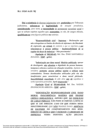 RCL 15243 AGR / RJ
Daí a existência de diversos julgamentos que, proferidos por Tribunais
judiciários, referem-se à legitimidade da atuação jornalística,
considerando, para tanto, a necessidade do permanente escrutínio social a
que se acham sujeitos aqueles que, exercentes, ou não, de cargos oficiais,
qualificam-se como figuras públicas ou notórias:
“Responsabilidade civil – Imprensa – Declarações que
não extrapolam os limites do direito de informar e da liberdade
de expressão, em virtude do contexto a que se reportava e por
relacionar-se à pessoa pública – Inadmissibilidade de se
cogitar do dever de indenizar – Não provimento.”
(Apelação nº 502.243-4/3, Rel. Des. ÊNIO SANTARELLI
ZULIANI – TJSP – grifei)
“Indenização por dano moral. Matéria publicada, apesar
de deselegante, não afrontou a dignidade da pessoa humana,
tampouco colocou a autora em situação vexatória. Apelante era
vereadora, portanto, pessoa pública sujeita a críticas mais
contundentes. Termos deseducados utilizados pelo réu são
insuficientes para caracterizar o dano moral pleiteado.
Suscetibilidade exacerbada do pólo ativo não dá supedâneo à
verba reparatória pretendida. Apelo desprovido.”
(Apelação Cível nº 355.443-4/0-00, Rel. Des. NATAN
ZELINSCHI DE ARRUDA – TJSP – grifei)
“INDENIZAÇÃO. RESPONSABILIDADE CIVIL. DANO
MORAL. INOCORRÊNCIA. MATÉRIA QUE TRADUZ
CRÍTICA JORNALÍSTICA. AUTORA QUE, NO EXERCÍCIO
DE CARGO PÚBLICO, NÃO PODE SE FURTAR A CRÍTICAS
QUE SE LHE DIRIGEM. CASO EM QUE FERIDA MERA
SUSCETIBILIDADE, QUE NÃO TRADUZ DANO. AUSÊNCIA
DE ILICITUDE DO COMPORTAMENTO DOS RÉUS.
DIREITO DE CRÍTICA QUE É INERENTE À LIBERDADE DE
IMPRENSA. VERBA INDEVIDA. AÇÃO JULGADA
11
Documento assinado digitalmente conforme MP n° 2.200-2/2001 de 24/08/2001, que institui a Infraestrutura de Chaves Públicas Brasileira - ICP-Brasil. O
documento pode ser acessado no endereço eletrônico http://www.stf.jus.br/portal/autenticacao/ sob o número 9234462.
 
