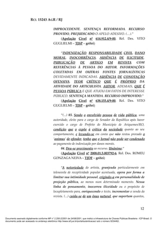 RCL 15243 AGR / RJ
IMPROCEDENTE. SENTENÇA REFORMADA. RECURSO
PROVIDO, PREJUDICADO O APELO ADESIVO. (…).”
(Apelação Cível nº 614.912.4/9-00, Rel. Des. VITO
GUGLIELMI – TJSP – grifei)
“INDENIZAÇÃO. RESPONSABILIDADE CIVIL. DANO
MORAL. INOCORRÊNCIA. AUSÊNCIA DE ILICITUDE.
PUBLICAÇÃO DE ARTIGO EM REVISTA COM
REFERÊNCIAS À PESSOA DO AUTOR. INFORMAÇÕES
COLETADAS EM OUTRAS FONTES JORNALÍSTICAS
DEVIDAMENTE INDICADAS. AUSÊNCIA DE CONOTAÇÃO
OFENSIVA. TEOR CRÍTICO QUE É PRÓPRIO DA
ATIVIDADE DO ARTICULISTA. AUTOR, ADEMAIS, QUE É
PESSOA PÚBLICA E QUE ATUOU EM FATOS DE INTERESSE
PÚBLICO. SENTENÇA MANTIDA. RECURSO IMPROVIDO.”
(Apelação Cível nº 638.155.4/9-00, Rel. Des. VITO
GUGLIELMI – TJSP – grifei)
“(...) 03. Sendo o envolvido pessoa de vida pública, uma
autoridade, eleito para o cargo de Senador da República após haver
exercido o cargo de Prefeito do Município de Ariquemes/RO,
condição que o expõe à crítica da sociedade quanto ao seu
comportamento, e levando-se em conta que não restou provado o
‘animus’ de ofender, tenho que o Jornal não pode ser condenado
ao pagamento de indenização por danos morais.
04. Deu-se provimento ao recurso. Unânime.”
(Apelação Cível nº 2008.01.5.003792-6, Rel. Des. ROMEU
GONZAGA NEIVA – TJDF – grifei)
“A notoriedade do artista, granjeada particularmente em
telenovela de receptividade popular acentuada, opera por forma a
limitar sua intimidade pessoal, erigindo-a em personalidade de
projeção pública, ao menos num determinado momento. Nessa
linha de pensamento, inocorreu iliceidade ou o propósito de
locupletamento para, enriquecendo o texto, incrementar a venda da
revista. (...) cuida-se de um ônus natural, que suportam quantos,
12
Documento assinado digitalmente conforme MP n° 2.200-2/2001 de 24/08/2001, que institui a Infraestrutura de Chaves Públicas Brasileira - ICP-Brasil. O
documento pode ser acessado no endereço eletrônico http://www.stf.jus.br/portal/autenticacao/ sob o número 9234462.
 