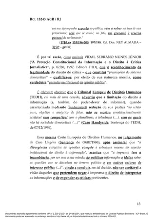 RCL 15243 AGR / RJ
em seu desempenho exposto ao público, vêm a sofrer na área de sua
privacidade, sem que se aviste, no fato, um gravame à reserva
pessoal da reclamante.”
(JTJ/Lex 153/196-200, 197/198, Rel. Des. NEY ALMADA –
TJSP – grifei)
É por tal razão, como assinala VIDAL SERRANO NUNES JÚNIOR
(“A Proteção Constitucional da Informação e o Direito à Crítica
Jornalística”, p. 87/88, 1997, Editora FTD), que o reconhecimento da
legitimidade do direito de crítica – que constitui “pressuposto do sistema
democrático” – qualifica-se, por efeito de sua natureza mesma, como
verdadeira “garantia institucional da opinião pública”.
É relevante observar que o Tribunal Europeu de Direitos Humanos
(TEDH), em mais de uma ocasião, advertiu que a limitação do direito à
informação (e, também, do poder-dever de informar), quando
caracterizada mediante (inadmissível) redução de sua prática “ao relato
puro, objetivo e asséptico de fatos, não se mostra constitucionalmente
aceitável nem compatível com o pluralismo, a tolerância (…), sem os quais
não há sociedade democrática (…)” (Caso Handyside, Sentença do TEDH,
de 07/12/1976).
Essa mesma Corte Europeia de Direitos Humanos, no julgamento
do Caso Lingens (Sentença de 08/07/1986), após assinalar que “a
divergência subjetiva de opiniões compõe a estrutura mesma do aspecto
institucional do direito à informação”, acentua que “a imprensa tem a
incumbência, por ser essa a sua missão, de publicar informações e idéias sobre
as questões que se discutem no terreno político e em outros setores de
interesse público (...)”, vindo a concluir, em tal decisão, não ser aceitável a
visão daqueles que pretendem negar à imprensa o direito de interpretar
as informações e de expender as críticas pertinentes.
13
Documento assinado digitalmente conforme MP n° 2.200-2/2001 de 24/08/2001, que institui a Infraestrutura de Chaves Públicas Brasileira - ICP-Brasil. O
documento pode ser acessado no endereço eletrônico http://www.stf.jus.br/portal/autenticacao/ sob o número 9234462.
 