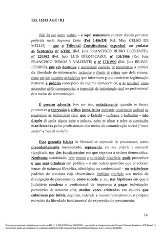 RCL 15243 AGR / RJ
Não foi por outro motivo – e aqui rememoro anterior decisão por mim
proferida nesta Suprema Corte (Pet 3.486/DF, Rel. Min. CELSO DE
MELLO) – que o Tribunal Constitucional espanhol, ao prolatar
as Sentenças nº 6/1981 (Rel. Juiz FRANCISCO RUBIO LLORENTE),
nº 12/1982 (Rel. Juiz LUIS DÍEZ-PICAZO), nº 104/1986 (Rel. Juiz
FRANCISCO TOMÁS Y VALIENTE) e nº 171/1990 (Rel. Juiz BRAVO-
-FERRER), pôs em destaque a necessidade essencial de preservar-se a prática
da liberdade de informação, inclusive o direito de crítica que dela emana,
como um dos suportes axiológicos que informam e que conferem legitimação
material à própria concepção do regime democrático, e de repudiar, como
necessário efeito consequencial, a imposição de indenização civil ao profissional
dos meios de comunicação.
É preciso advertir, bem por isso, notadamente quando se busca
promover a repressão à crítica jornalística mediante condenação judicial ao
pagamento de indenização civil, que o Estado – inclusive o Judiciário – não
dispõe de poder algum sobre a palavra, sobre as ideias e sobre as convicções
manifestadas pelos profissionais dos meios de comunicação social (“mass
media” e “social media”).
Essa garantia básica da liberdade de expressão do pensamento, como
precedentemente mencionado, representa, em seu próprio e essencial
significado, um dos fundamentos em que repousa a ordem democrática.
Nenhuma autoridade, nem mesmo a autoridade judiciária, pode prescrever
o que será ortodoxo em política – e em outras questões que envolvam
temas de natureza filosófica, ideológica ou confessional – ou estabelecer
padrões de conduta cuja observância implique restrição aos meios de
divulgação do pensamento, como sucede, p. ex., nas hipóteses em que o
Judiciário condena o profissional de imprensa a pagar indenizações
pecuniárias de natureza civil, muitas vezes arbitradas em valores que
culminam por inibir, ilegítima, indevida e inconstitucionalmente, o próprio
exercício da liberdade fundamental de expressão do pensamento.
14
Documento assinado digitalmente conforme MP n° 2.200-2/2001 de 24/08/2001, que institui a Infraestrutura de Chaves Públicas Brasileira - ICP-Brasil. O
documento pode ser acessado no endereço eletrônico http://www.stf.jus.br/portal/autenticacao/ sob o número 9234462.
 