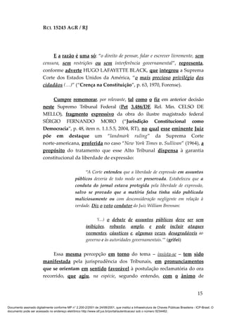 RCL 15243 AGR / RJ
E a razão é uma só: “o direito de pensar, falar e escrever livremente, sem
censura, sem restrições ou sem interferência governamental”, representa,
conforme adverte HUGO LAFAYETTE BLACK, que integrou a Suprema
Corte dos Estados Unidos da América, “o mais precioso privilégio dos
cidadãos (…)” (“Crença na Constituição”, p. 63, 1970, Forense).
Cumpre rememorar, por relevante, tal como o fiz em anterior decisão
neste Supremo Tribunal Federal (Pet 3.486/DF, Rel. Min. CELSO DE
MELLO), fragmento expressivo da obra do ilustre magistrado federal
SÉRGIO FERNANDO MORO (“Jurisdição Constitucional como
Democracia”, p. 48, item n. 1.1.5.5, 2004, RT), no qual esse eminente Juiz
põe em destaque um “landmark ruling” da Suprema Corte
norte-americana, proferida no caso “New York Times v. Sullivan” (1964), a
propósito do tratamento que esse Alto Tribunal dispensa à garantia
constitucional da liberdade de expressão:
“A Corte entendeu que a liberdade de expressão em assuntos
públicos deveria de todo modo ser preservada. Estabeleceu que a
conduta do jornal estava protegida pela liberdade de expressão,
salvo se provado que a matéria falsa tinha sido publicada
maliciosamente ou com desconsideração negligente em relação à
verdade. Diz o voto condutor do Juiz William Brennan:
‘(...) o debate de assuntos públicos deve ser sem
inibições, robusto, amplo, e pode incluir ataques
veementes, cáusticos e, algumas vezes, desagradáveis ao
governo e às autoridades governamentais.’” (grifei)
Essa mesma percepção em torno do tema – insista-se – tem sido
manifestada pela jurisprudência dos Tribunais, em pronunciamentos
que se orientam em sentido favorável à postulação reclamatória do ora
recorrido, que agiu, na espécie, segundo entendo, com o ânimo de
15
Documento assinado digitalmente conforme MP n° 2.200-2/2001 de 24/08/2001, que institui a Infraestrutura de Chaves Públicas Brasileira - ICP-Brasil. O
documento pode ser acessado no endereço eletrônico http://www.stf.jus.br/portal/autenticacao/ sob o número 9234462.
 