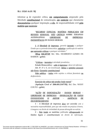 RCL 15243 AGR / RJ
informar e de expender crítica, em comportamento amparado pela
liberdade constitucional de comunicação, em contexto que claramente
descaracteriza qualquer imputação, a ele, de responsabilidade civil pela
matéria que escreveu:
“RECURSO ESPECIAL. MATÉRIA PUBLICADA EM
REVISTA SEMANAL. VIÉS CRÍTICO SOBRE TERAPIAS
ALTERNATIVAS. LIBERDADE DE IMPRENSA.
INEXISTÊNCIA DE DANOS MORAIS.
1. A liberdade de imprensa, garantia inerente a qualquer
Estado que se pretenda democrático, autoriza a publicação de matéria
que apresente críticas a quaisquer atividades.”
(REsp 828.107/SP, Rel. Min. HUMBERTO GOMES DE
BARROS – grifei)
“Críticas – inerentes à atividade jornalística.
Estado Democrático – cabe à imprensa o dever de informar.
Art. 5º, IV e X, da Constituição. Idéias e opiniões pessoais
são livres. Garantia constitucional.
Vida pública – todos estão sujeitos a críticas favoráveis ou
desfavoráveis.
.......................................................................................................
Exercício da crítica não produz lesão moral.”
(Apelação Cível nº 2006.001.21477/RJ, Rel. Des. WANY
COUTO – grifei)
“AÇÃO DE INDENIZAÇÃO – DANOS MORAIS –
LIBERDADE DE IMPRENSA – DIVULGAÇÃO DE FATOS
ENVOLVENDO O AUTOR – AUSÊNCIA DE
DESVIRTUAMENTO.
1 – A liberdade de imprensa deve ser exercida com a
necessária responsabilidade, para que não resulte em prejuízo à honra,
à imagem e ao direito de intimidade da pessoa abrangida na notícia.
2 – Não tendo as matérias publicadas ultrapassado os
limites legais e constitucionais do direito de informação,
16
Documento assinado digitalmente conforme MP n° 2.200-2/2001 de 24/08/2001, que institui a Infraestrutura de Chaves Públicas Brasileira - ICP-Brasil. O
documento pode ser acessado no endereço eletrônico http://www.stf.jus.br/portal/autenticacao/ sob o número 9234462.
 