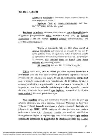RCL 15243 AGR / RJ
afasta-se a ocorrência de dano moral, eis que ausente a intenção de
lesar ou prejudicar outrem.”
(Apelação Cível nº 2004.01.1.063638-4/DF, Rel. Des.
HAYDEVALDA SAMPAIO – grifei)
Impõe-se reconhecer que esse entendimento tem o beneplácito do
magistério jurisprudencial desta Suprema Corte, que, em hipótese
assemelhada à ora em exame, proferiu decisão consubstanciada em
acórdão assim ementado:
“Direito à informação (CF, art. 220). Dano moral. A
simples reprodução, pela imprensa, de acusação de mau uso de
verbas públicas, prática de nepotismo e tráfico de influência, objeto
de representação devidamente formulada perante o TST por federação
de sindicatos, não constitui abuso de direito. Dano moral
indevido. RE conhecido e provido.”
(RE 208.685/RJ, Rel. Min. ELLEN GRACIE – grifei)
Vê-se, desse modo, que as razões por mim expostas levam-me a
reconhecer, uma vez mais, que se revela plenamente legítima a atuação
profissional do jornalista ora agravado, eis que inteiramente compatível
com o modelo consagrado pela Constituição da República. É que a
opinião jornalística ora questionada – que motivou a condenação civil
imposta ao recorrido – veicula conteúdo que traduz expressão concreta
de uma liberdade fundamental que legitima o exercício do direito
constitucional de crítica e de informação.
Vale registrar, ainda, por sumamente relevante, o fato de que, em
situações idênticas à que ora se examina, eminentes Ministros do Supremo
Tribunal Federal, fazendo prevalecer a eficácia vinculante derivada do
julgamento da ADPF 130/DF, sustaram decisões judiciais que haviam
ordenado a interdição, claramente censória, em matérias jornalísticas
divulgadas em órgãos de imprensa ou, como sucede na espécie, que haviam
condenado jornalistas ao pagamento de indenização civil (Rcl 11.292-
17
Documento assinado digitalmente conforme MP n° 2.200-2/2001 de 24/08/2001, que institui a Infraestrutura de Chaves Públicas Brasileira - ICP-Brasil. O
documento pode ser acessado no endereço eletrônico http://www.stf.jus.br/portal/autenticacao/ sob o número 9234462.
 