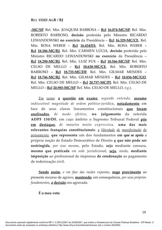 RCL 15243 AGR / RJ
-MC/SP, Rel. Min. JOAQUIM BARBOSA – Rcl 16.074-MC/SP, Rel. Min.
ROBERTO BARROSO, decisão proferida pelo Ministro RICARDO
LEWANDOWSKI no exercício da Presidência – Rcl 16.329-MC/CE, Rel.
Min. ROSA WEBER – Rcl 16.434/ES, Rel. Min. ROSA WEBER –
Rcl 18.186-MC/RJ, Rel. Min. CÁRMEN LÚCIA, decisão proferida pelo
Ministro RICARDO LEWANDOWSKI no exercício da Presidência –
Rcl 18.290-MC/RJ, Rel. Min. LUIZ FUX – Rcl 18.566-MC/SP, Rel. Min.
CELSO DE MELLO – Rcl 18.638-MC/CE, Rel. Min. ROBERTO
BARROSO – Rcl 18.735-MC/DF, Rel. Min. GILMAR MENDES –
Rcl 18.746-MC/RJ, Rel. Min. GILMAR MENDES – Rcl 18.836-MC/GO,
Rel. Min. CELSO DE MELLO – Rcl 20.757-MC/PI, Rel. Min. CELSO DE
MELLO – Rcl 20.985-MC/SP, Rel. Min. CELSO DE MELLO, v.g.).
Em suma: a questão em exame, segundo entendo, assume
indiscutível magnitude de ordem político-jurídica, notadamente em
face de seus claros lineamentos constitucionais que foram
analisados, de modo efetivo, no julgamento da referida
ADPF 130/DF, em cujo âmbito o Supremo Tribunal Federal pôs
em destaque, de maneira muito expressiva, uma das mais
relevantes franquias constitucionais: a liberdade de manifestação do
pensamento, que representa um dos fundamentos em que se apoia a
própria noção de Estado Democrático de Direito e que não pode ser
restringida, por isso mesmo, pelo Estado, seja mediante censura,
mesmo que praticada em sede jurisdicional, seja, ainda, mediante
imposição ao profissional de imprensa de condenação ao pagamento
de indenização civil.
Sendo assim, e em face das razões expostas, nego provimento ao
presente recurso de agravo, mantendo, em consequência, por seus próprios
fundamentos, a decisão ora agravada.
É o meu voto.
18
Documento assinado digitalmente conforme MP n° 2.200-2/2001 de 24/08/2001, que institui a Infraestrutura de Chaves Públicas Brasileira - ICP-Brasil. O
documento pode ser acessado no endereço eletrônico http://www.stf.jus.br/portal/autenticacao/ sob o número 9234462.
 