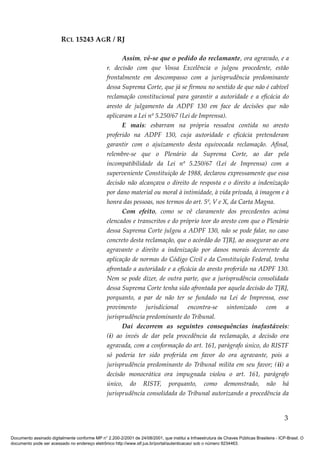 RCL 15243 AGR / RJ
Assim, vê-se que o pedido do reclamante, ora agravado, e a
r. decisão com que Vossa Excelência o julgou procedente, estão
frontalmente em descompasso com a jurisprudência predominante
dessa Suprema Corte, que já se firmou no sentido de que não é cabível
reclamação constitucional para garantir a autoridade e a eficácia do
aresto de julgamento da ADPF 130 em face de decisões que não
aplicaram a Lei nº 5.250/67 (Lei de Imprensa).
E mais: esbarram na própria ressalva contida no aresto
proferido na ADPF 130, cuja autoridade e eficácia pretenderam
garantir com o ajuizamento desta equivocada reclamação. Afinal,
relembre-se que o Plenário da Suprema Corte, ao dar pela
incompatibilidade da Lei nº 5.250/67 (Lei de Imprensa) com a
superveniente Constituição de 1988, declarou expressamente que essa
decisão não alcançava o direito de resposta e o direito a indenização
por dano material ou moral à intimidade, à vida privada, à imagem e à
honra das pessoas, nos termos do art. 5º, V e X, da Carta Magna.
Com efeito, como se vê claramente dos precedentes acima
elencados e transcritos e do próprio teor do aresto com que o Plenário
dessa Suprema Corte julgou a ADPF 130, não se pode falar, no caso
concreto desta reclamação, que o acórdão do TJRJ, ao assegurar ao ora
agravante o direito a indenização por danos morais decorrente da
aplicação de normas do Código Civil e da Constituição Federal, tenha
afrontado a autoridade e a eficácia do aresto proferido na ADPF 130.
Nem se pode dizer, de outra parte, que a jurisprudência consolidada
dessa Suprema Corte tenha sido afrontada por aquela decisão do TJRJ,
porquanto, a par de não ter se fundado na Lei de Imprensa, esse
provimento jurisdicional encontra-se sintonizado com a
jurisprudência predominante do Tribunal.
Dai decorrem as seguintes consequências inafastáveis:
(i) ao invés de dar pela procedência da reclamação, a decisão ora
agravada, com a conformação do art. 161, parágrafo único, do RISTF
só poderia ter sido proferida em favor do ora agravante, pois a
jurisprudência predominante do Tribunal milita em seu favor; (ii) a
decisão monocrática ora impugnada violou o art. 161, parágrafo
único, do RISTF, porquanto, como demonstrado, não há
jurisprudência consolidada do Tribunal autorizando a procedência da
3
Documento assinado digitalmente conforme MP n° 2.200-2/2001 de 24/08/2001, que institui a Infraestrutura de Chaves Públicas Brasileira - ICP-Brasil. O
documento pode ser acessado no endereço eletrônico http://www.stf.jus.br/portal/autenticacao/ sob o número 9234463.
 