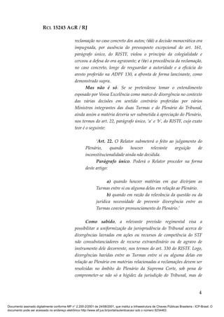 RCL 15243 AGR / RJ
reclamação no caso concreto dos autos; (iii) a decisão monocrática ora
impugnada, por ausência do pressuposto excepcional do art. 161,
parágrafo único, do RISTF, violou o principio da colegialidade e
cerceou a defesa do ora agravante; e (iv) a procedência da reclamação,
no caso concreto, longe de resguardar a autoridade e a eficácia do
aresto proferido na ADPF 130, a afronta de forma lancinante, como
demonstrado supra.
Mas não é só. Se se pretendesse tomar o entendimento
esposado por Vossa Excelência como marco de divergência no contexto
das várias decisões em sentido contrário proferidas por vários
Ministros integrantes das duas Turmas e do Plenário do Tribunal,
ainda assim a matéria deveria ser submetida à apreciação do Plenário,
nos termos do art. 22, parágrafo único, ‘a’ e ‘b’, do RISTF, cujo exato
teor é o seguinte:
‘Art. 22. O Relator submeterá o feito ao julgamento do
Plenário, quando houver relevante arguição de
inconstitucionalidade ainda não decidida.
Parágrafo único. Poderá o Relator proceder na forma
deste artigo:
a) quando houver matérias em que divirjam as
Turmas entre si ou alguma delas em relação ao Plenário.
b) quando em razão da relevância da questão ou da
jurídica necessidade de prevenir divergência entre as
Turmas convier pronunciamento do Plenário.’
Como sabido, a relevante previsão regimental visa a
possibilitar a uniformização da jurisprudência do Tribunal acerca de
divergências lavradas em ações ou recursos de competência do STF
não consubstanciadores de recurso extraordinário ou de agravo de
instrumento dele decorrente, nos termos do art. 330 do RISTF. Logo,
divergências havidas entre as Turmas entre si ou alguma delas em
relação ao Plenário em matérias relacionadas a reclamações devem ser
resolvidas no âmbito do Plenário da Suprema Corte, sob pena de
comprometer-se não só a higidez da jurisdição do Tribunal, mas de
4
Documento assinado digitalmente conforme MP n° 2.200-2/2001 de 24/08/2001, que institui a Infraestrutura de Chaves Públicas Brasileira - ICP-Brasil. O
documento pode ser acessado no endereço eletrônico http://www.stf.jus.br/portal/autenticacao/ sob o número 9234463.
 