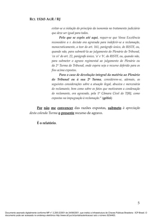 RCL 15243 AGR / RJ
evitar-se a violação do princípio da isonomia no tratamento judiciário
que deve ser igual para todos.
Pelo que se expôs até aqui, requer-se que Vossa Excelência
reconsidere a r. decisão ora agravada para indeferir-se a reclamação,
monocraticamente, a teor do art. 161, parágrafo único, do RISTF, ou,
quando não, para submetê-la ao julgamento do Plenário do Tribunal,
‘ex vi’ do art. 22, parágrafo único, ‘a’ e ‘b’, do RISTF, ou, quando não,
para submeter o agravo regimental ao julgamento do Plenário ou
da 2ª Turma do Tribunal, onde espera seja o recurso deferido para os
fins acima expostos.
Para o caso de devolução integral da matéria ao Plenário
do Tribunal ou à sua 2ª Turma, considerem-se, ademais, as
seguintes considerações sobre a atuação ilegal, abusiva e mercenária
do reclamante, bem como sobre os fatos que motivaram a condenação
do reclamante, ora agravado, pela 1ª Câmara Cível do TJRJ, como
expostas na impugnação à reclamação.” (grifei)
Por não me convencer das razões expostas, submeto à apreciação
desta colenda Turma o presente recurso de agravo.
É o relatório.
5
Documento assinado digitalmente conforme MP n° 2.200-2/2001 de 24/08/2001, que institui a Infraestrutura de Chaves Públicas Brasileira - ICP-Brasil. O
documento pode ser acessado no endereço eletrônico http://www.stf.jus.br/portal/autenticacao/ sob o número 9234463.
 