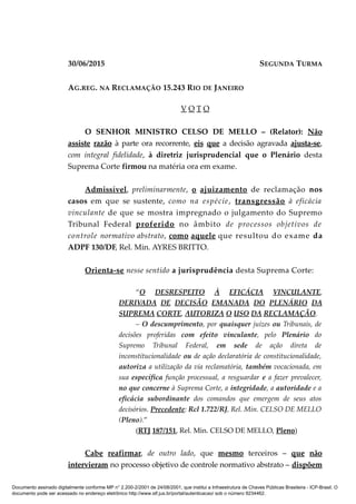 30/06/2015 SEGUNDA TURMA
AG.REG. NA RECLAMAÇÃO 15.243 RIO DE JANEIRO
V O T O
O SENHOR MINISTRO CELSO DE MELLO – (Relator): Não
assiste razão à parte ora recorrente, eis que a decisão agravada ajusta-se,
com integral fidelidade, à diretriz jurisprudencial que o Plenário desta
Suprema Corte firmou na matéria ora em exame.
Admissível, preliminarmente, o ajuizamento de reclamação nos
casos em que se sustente, como na espécie, transgressão à eficácia
vinculante de que se mostra impregnado o julgamento do Supremo
Tribunal Federal proferido no âmbito de processos objetivos de
controle normativo abstrato, como aquele que resultou do exame da
ADPF 130/DF, Rel. Min. AYRES BRITTO.
Orienta-se nesse sentido a jurisprudência desta Suprema Corte:
“O DESRESPEITO À EFICÁCIA VINCULANTE,
DERIVADA DE DECISÃO EMANADA DO PLENÁRIO DA
SUPREMA CORTE, AUTORIZA O USO DA RECLAMAÇÃO.
– O descumprimento, por quaisquer juízes ou Tribunais, de
decisões proferidas com efeito vinculante, pelo Plenário do
Supremo Tribunal Federal, em sede de ação direta de
inconstitucionalidade ou de ação declaratória de constitucionalidade,
autoriza a utilização da via reclamatória, também vocacionada, em
sua específica função processual, a resguardar e a fazer prevalecer,
no que concerne à Suprema Corte, a integridade, a autoridade e a
eficácia subordinante dos comandos que emergem de seus atos
decisórios. Precedente: Rcl 1.722/RJ, Rel. Min. CELSO DE MELLO
(Pleno).”
(RTJ 187/151, Rel. Min. CELSO DE MELLO, Pleno)
Cabe reafirmar, de outro lado, que mesmo terceiros – que não
intervieram no processo objetivo de controle normativo abstrato – dispõem
Documento assinado digitalmente conforme MP n° 2.200-2/2001 de 24/08/2001, que institui a Infraestrutura de Chaves Públicas Brasileira - ICP-Brasil. O
documento pode ser acessado no endereço eletrônico http://www.stf.jus.br/portal/autenticacao/ sob o número 9234462.
 