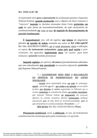 RCL 15243 AGR / RJ
de legitimidade ativa para o ajuizamento da reclamação perante o Supremo
Tribunal Federal, quando promovida com o objetivo de fazer restaurar o
“imperium” inerente às decisões emanadas desta Corte proferidas em
sede de ação direta de inconstitucionalidade, de ação declaratória de
constitucionalidade ou, como no caso, de arguição de descumprimento de
preceito fundamental.
É inquestionável, pois, sob tal aspecto, nos termos do julgamento
plenário de questão de ordem suscitada nos autos da Rcl 1.880-AgR/SP,
Rel. Min. MAURÍCIO CORRÊA, que se revela plenamente viável a utilização,
na espécie, do instrumento reclamatório, razão pela qual assiste à parte
reclamante, ora agravada, legitimidade ativa “ad causam” para fazer
instaurar a presente medida processual.
Impende registrar, por oportuno, tal como já precedentemente salientado,
que esse entendimento tem prevalecido em sucessivos julgamentos proferidos
pelo Supremo Tribunal Federal:
“(...) LEGITIMIDADE ATIVA PARA A RECLAMAÇÃO
NA HIPÓTESE DE INOBSERVÂNCIA DO EFEITO
VINCULANTE.
– Assiste plena legitimidade ativa, em sede de reclamação,
àquele – particular ou não – que venha a ser afetado, em sua esfera
jurídica, por decisões de outros magistrados ou Tribunais que se
revelem contrárias ao entendimento fixado, em caráter vinculante,
pelo Supremo Tribunal Federal, no julgamento dos processos
objetivos de controle normativo abstrato instaurados mediante
ajuizamento quer de ação direta de inconstitucionalidade, quer de
ação declaratória de constitucionalidade. Precedente. (…).”
(RTJ 187/151, Rel. Min. CELSO DE MELLO, Pleno)
Plenamente justificável, assim, a utilização, no caso, do instrumento
constitucional da reclamação pela parte reclamante, ora agravada.
2
Documento assinado digitalmente conforme MP n° 2.200-2/2001 de 24/08/2001, que institui a Infraestrutura de Chaves Públicas Brasileira - ICP-Brasil. O
documento pode ser acessado no endereço eletrônico http://www.stf.jus.br/portal/autenticacao/ sob o número 9234462.
 