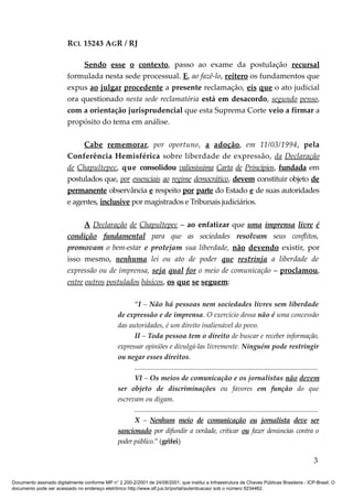 RCL 15243 AGR / RJ
Sendo esse o contexto, passo ao exame da postulação recursal
formulada nesta sede processual. E, ao fazê-lo, reitero os fundamentos que
expus ao julgar procedente a presente reclamação, eis que o ato judicial
ora questionado nesta sede reclamatória está em desacordo, segundo penso,
com a orientação jurisprudencial que esta Suprema Corte veio a firmar a
propósito do tema em análise.
Cabe rememorar, por oportuno, a adoção, em 11/03/1994, pela
Conferência Hemisférica sobre liberdade de expressão, da Declaração
de Chapultepec, que consolidou valiosíssima Carta de Princípios, fundada em
postulados que, por essenciais ao regime democrático, devem constituir objeto de
permanente observância e respeito por parte do Estado e de suas autoridades
e agentes, inclusive por magistrados e Tribunais judiciários.
A Declaração de Chapultepec – ao enfatizar que uma imprensa livre é
condição fundamental para que as sociedades resolvam seus conflitos,
promovam o bem-estar e protejam sua liberdade, não devendo existir, por
isso mesmo, nenhuma lei ou ato de poder que restrinja a liberdade de
expressão ou de imprensa, seja qual for o meio de comunicação – proclamou,
entre outros postulados básicos, os que se seguem:
“I – Não há pessoas nem sociedades livres sem liberdade
de expressão e de imprensa. O exercício dessa não é uma concessão
das autoridades, é um direito inalienável do povo.
II – Toda pessoa tem o direito de buscar e receber informação,
expressar opiniões e divulgá-las livremente. Ninguém pode restringir
ou negar esses direitos.
.......................................................................................................
VI – Os meios de comunicação e os jornalistas não devem
ser objeto de discriminações ou favores em função do que
escrevam ou digam.
.......................................................................................................
X – Nenhum meio de comunicação ou jornalista deve ser
sancionado por difundir a verdade, criticar ou fazer denúncias contra o
poder público.” (grifei)
3
Documento assinado digitalmente conforme MP n° 2.200-2/2001 de 24/08/2001, que institui a Infraestrutura de Chaves Públicas Brasileira - ICP-Brasil. O
documento pode ser acessado no endereço eletrônico http://www.stf.jus.br/portal/autenticacao/ sob o número 9234462.
 