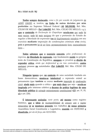RCL 15243 AGR / RJ
Tenho sempre destacado, como o fiz por ocasião do julgamento da
ADPF 130/DF, e, também, na linha de outras decisões por mim
proferidas no Supremo Tribunal Federal (AI 505.595/RJ, Rel. Min.
CELSO DE MELLO – Pet 3.486/DF, Rel. Min. CELSO DE MELLO, v.g.),
que o conteúdo da Declaração de Chapultepec revela-nos que nada há
mais nocivo, nada há mais perigoso do que a pretensão do Estado de
regular a liberdade de expressão (ou de ilegitimamente interferir em seu
exercício mediante imposição de condenações criminais e/ou civis),
pois o pensamento há de ser livre, permanentemente livre, essencialmente
livre…
Todos sabemos que o exercício concreto, pelos profissionais da
imprensa, da liberdade de expressão, cujo fundamento reside no próprio
texto da Constituição da República, assegura ao jornalista o direito de
expender crítica, ainda que desfavorável e em tom contundente, contra
quaisquer pessoas ou autoridades (Pet 3.486/DF, Rel. Min. CELSO DE
MELLO).
Ninguém ignora que, no contexto de uma sociedade fundada em
bases democráticas, mostra-se intolerável a repressão estatal ao
pensamento (que também se exerce mediante imposição de condenações
civis), ainda mais quando a crítica – por mais dura que seja – revele-se
inspirada pelo interesse coletivo e decorra da prática legítima de uma
liberdade pública de extração eminentemente constitucional (CF, art. 5º, IV,
c/c o art. 220).
É interessante assinalar, neste ponto, até mesmo como registro
histórico, que a ideia da incompatibilidade da censura com o regime
democrático já se mostrava presente nos trabalhos de nossa primeira
Assembleia Geral Constituinte e Legislativa, reunida em 03/05/1823 e
dissolvida, por ato de força, em 12/11/1823.
4
Documento assinado digitalmente conforme MP n° 2.200-2/2001 de 24/08/2001, que institui a Infraestrutura de Chaves Públicas Brasileira - ICP-Brasil. O
documento pode ser acessado no endereço eletrônico http://www.stf.jus.br/portal/autenticacao/ sob o número 9234462.
 
