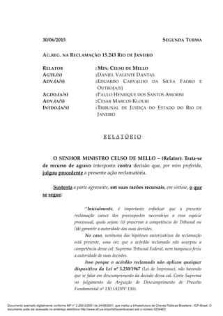 30/06/2015 SEGUNDA TURMA
AG.REG. NA RECLAMAÇÃO 15.243 RIO DE JANEIRO
RELATOR : MIN. CELSO DE MELLO
AGTE.(S) :DANIEL VALENTE DANTAS
ADV.(A/S) :EDUARDO CARVALHO DA SILVA FAORO E
OUTRO(A/S)
AGDO.(A/S) :PAULO HENRIQUE DOS SANTOS AMORIM
ADV.(A/S) :CESAR MARCOS KLOURI
INTDO.(A/S) :TRIBUNAL DE JUSTIÇA DO ESTADO DO RIO DE
JANEIRO
R E L A T Ó R I O
O SENHOR MINISTRO CELSO DE MELLO – (Relator): Trata-se
de recurso de agravo interposto contra decisão que, por mim proferida,
julgou procedente a presente ação reclamatória.
Sustenta a parte agravante, em suas razões recursais, em síntese, o que
se segue:
“Inicialmente, é importante enfatizar que a presente
reclamação carece dos pressupostos necessários a essa espécie
processual, quais sejam: (i) preservar a competência do Tribunal ou
(ii) garantir a autoridade das suas decisões.
No caso, nenhuma das hipóteses autorizativas da reclamação
está presente, uma vez que o acórdão reclamado não usurpou a
competência desse col. Supremo Tribunal Federal, nem tampouco feriu
a autoridade de suas decisões.
Isso porque o acórdão reclamado não aplicou qualquer
dispositivo da Lei nº 5.250/1967 (Lei de Imprensa), não havendo
que se falar em descumprimento da decisão dessa col. Corte Suprema
no julgamento da Arguição de Descumprimento de Preceito
Fundamental nº 130 (ADPF 130).
Documento assinado digitalmente conforme MP n° 2.200-2/2001 de 24/08/2001, que institui a Infraestrutura de Chaves Públicas Brasileira - ICP-Brasil. O
documento pode ser acessado no endereço eletrônico http://www.stf.jus.br/portal/autenticacao/ sob o número 9234463.
 