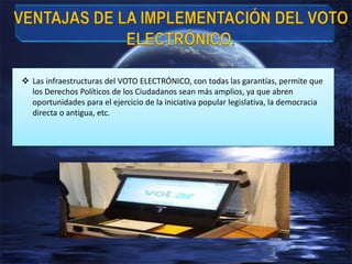  Las infraestructuras del VOTO ELECTRÓNICO, con todas las garantías, permite que
los Derechos Políticos de los Ciudadanos sean más amplios, ya que abren
oportunidades para el ejercicio de la iniciativa popular legislativa, la democracia
directa o antigua, etc.
 