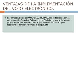 VENTAJAS DE LA IMPLEMENTACIÓN
DEL VOTO ELECTRÓNICO.
Las infraestructuras del VOTO ELECTRÓNICO, con todas las garantías,
permite que los Derechos Políticos de los Ciudadanos sean más amplios,
ya que abren oportunidades para el ejercicio de la iniciativa popular
legislativa, la democracia directa o antigua, etc.