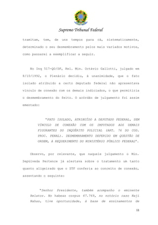 Supremo Tribunal Federal
tramitam,   tem,   de    uns   tempos     para   cá,    sistematicamente,

determinado o seu desmembramento pelos mais variados motivos,

como passarei a exemplificar a seguir.



   No Inq 517-QO/DF, Rel. Min. Octávio Gallotti, julgado em

8/10/1992, o Plenário decidiu, à unanimidade, que o fato

isolado atribuído a certo deputado federal não apresentava

vínculo de conexão com os demais indiciados, o que permitiria

o desmembramento do feito. O acórdão de julgamento foi assim

ementado:



            “FATO ISOLADO, ATRIBUÍDO A DEPUTADO FEDERAL, SEM
       VÍNCULO     DE     CONEXÃO   COM     OS   IMPUTADOS   AOS     DEMAIS
       FIGURANTES DO INQUÉRITO POLICIAL (ART. 76 DO COD.
       PROC. PENAL). DESMEMBRAMENTO DEFERIDO EM QUESTÃO DE
       ORDEM, A REQUERIMENTO DO MINISTÉRIO PÚBLICO FEDERAL”.


   Observo, por relevante, que naquele julgamento o Min.

Sepúlveda Pertence já alertava sobre o tratamento um tanto

quanto aligeirado que o STF conferia ao conceito de conexão,

assentando o seguinte:



        “Senhor     Presidente,     também       acompanho   o     eminente
   Relator. No habeas corpus 67.769, no notório caso Naji
   Nahas,   tive   oportunidade,        à   base   de    ensinamentos    de

                                                                         11
 