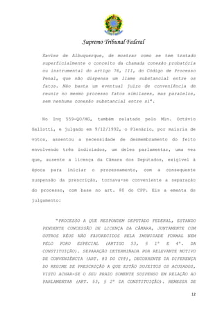 Supremo Tribunal Federal
   Xavier de Albuquerque, de mostrar como se tem tratado
   superficialmente o conceito da chamada conexão probatória
   ou instrumental do artigo 76, III, do Código de Processo
   Penal, que não dispensa um liame substancial entre os
   fatos. Não basta um eventual juízo de conveniência de
   reunir no mesmo processo fatos similares, mas paralelos,
   sem nenhuma conexão substancial entre si”.


   No    Inq    559-QO/MG,     também   relatado   pelo       Min.    Octávio

Gallotti, e julgado em 9/12/1992, o Plenário, por maioria de

votos,   assentou   a    necessidade    de   desmembramento          do   feito

envolvendo três indiciados, um deles parlamentar, uma vez

que, ausente a licença da Câmara dos Deputados, exigível à

época    para   iniciar    o    processamento,     com    a    consequente

suspensão da prescrição, tornava-se conveniente a separação

do processo, com base no art. 80 do CPP. Eis a ementa do

julgamento:



          “PROCESSO A QUE RESPONDEM DEPUTADO FEDERAL, ESTANDO
   PENDENTE CONCESSÃO DE LICENÇA DA CÂMARA, JUNTAMENTE COM
   OUTROS RÉUS NÃO FAVORECIDOS PELA IMUNIDADE FORMAL NEM
   PELO     FORO    ESPECIAL     (ARTIGO     53,   §     1º    E      4º.   DA
   CONSTITUIÇÃO). SEPARAÇÃO DETERMINADA POR RELEVANTE MOTIVO
   DE CONVENIÊNCIA (ART. 80 DO CPP), DECORRENTE DA DIFERENÇA
   DO REGIME DE PRESCRIÇÃO A QUE ESTÃO SUJEITOS OS ACUSADOS,
   VISTO ACHAR-SE O SEU PRAZO SOMENTE SUSPENSO EM RELAÇÃO AO
   PARLAMENTAR (ART. 53, § 2º DA CONSTITUIÇÃO). REMESSA DE

                                                                             12
 