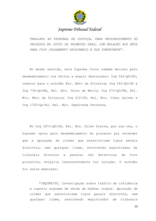 Supremo Tribunal Federal
      TRASLADO AO TRIBUNAL DE JUSTIÇA, PARA PROSSEGUIMENTO DO
      PROCESSO NO JUÍZO DE PRIMEIRO GRAU, COM RELAÇÃO AOS RÉUS
      PARA CUJO JULGAMENTO ORIGINÁRIO E ELE COMPETENTE”.




      No mesmo sentido, esta Suprema Corte também decidiu pelo

desmembramento nos feitos a seguir destacados: Inq 542-QO/DF,

redator para o acórdão Min. Néri da Silveira; Inq 242-QO/DF e

Inq 736-QO/MS, Rel. Min. Celso de Mello; Inq 675-QO/PB, Rel.

Min. Néri da Silveira; Inq 212/DF, Rel. Min. Ilmar Galvão e

Inq 1720-Qo/RJ, Rel. Min. Sepúlveda Pertence.




      No Inq 1871-QO/GO, Rel. Min. Ellen Gracie, por sua vez, o

Supremo optou pelo desmembramento do processo por entender

que   a   apuração     de   crimes    que   exteriorizam     tipos    penais

distintos,     sem     qualquer    liame,   envolvendo     magistrados   de

tribunais      diversos     e     pessoas   não     detentoras   de     foro

privativo, exigiria inexoravelmente tal solução. O acórdão

foi assim ementado:



           “INQUÉRITO. Investigação sobre tráfico de influência
      e suposto esquema de venda de habeas corpus. Apuração de
      crimes     que   exteriorizam    tipos      penais   distintos,    sem
      qualquer     liame,   envolvendo      magistrados     de   tribunais

                                                                          13
 