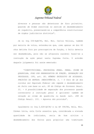 Supremo Tribunal Federal
   diversos       e    pessoas        não   detentoras         de   foro     privativo.
   Questão de Ordem resolvida no sentido do desmembramento
   do inquérito, preservando-se a competência constitucional
   de órgãos judiciários distintos”.


   Já no Inq 336-AgR/TO, Rel. Min. Carlos Velloso, também

por maioria de votos, entendeu-se que, como apenas um dos 60

réus detinha foro por prerrogativa de função, o feito deveria

ser desmembrado, pois não se afigurava razoável fazer-se a

instrução    da       ação    penal     nesta      Suprema      Corte.       O   acórdão

daquele julgamento foi assim ementado:


        “CONSTITUCIONAL. PROCESSUAL PENAL. PENAL. CRIME DE
   QUADRILHA. FORO POR PRERROGATIVA DE FUNÇÃO. SEPARAÇÃO DOS
   PROCESSOS. CPP, art. 80. NÚMERO EXCESSIVO DE ACUSADOS.
   PREJUÍZO DA DEFESA: INEXISTÊNCIA. I. - O fato de um dos
   corréus ser Deputado Federal não impede o desmembramento
   do feito com base no art. 80 do Código de Processo Penal.
   II. - A possibilidade de separação dos processos quando
   conveniente          à    instrução       penal    é   aplicável          também   em
   relação    ao       crime     de    quadrilha ou        bando          (art. 288   do
   Código Penal). III. - Agravos não providos”.


   Igualmente no Inq 2.628-QO/RJ e na AP 396/RO, Rela. Min.

Cármen Lúcia, esta Corte assentou que, considerada a elevada

quantidade    de        indiciados,           seria       de        bom     alvitre    o

desmembramento         dos     feitos       para   propiciar         uma     tramitação

                                                                                      14
 