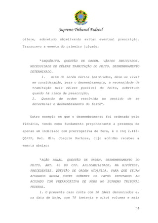 Supremo Tribunal Federal
célere,   sobretudo       objetivando        evitar     eventual     prescrição.

Transcrevo a ementa do primeiro julgado:



          “INQUÉRITO.          QUESTÃO     DE    ORDEM.    VÁRIOS    INDICIADOS.
   NECESSIDADE DE CÉLERE TRAMITAÇÃO DO FEITO. DESMEMBRAMENTO
   DETERMINADO.
           1.     Além de serem vários indiciados, deve-se levar
    em consideração, para o desmembramento, a necessidade de
    tramitação        mais      célere     possível     do     feito,    sobretudo
    quando há risco de prescrição.
    2.     Questão        de    ordem      resolvida      no     sentido    de   se
    determinar o desmembramento do feito”.


   Outro exemplo em que o desmembramento foi ordenado pelo

Plenário, tendo como fundamento preponderante a presença de

apenas um indiciado com prerrogativa de foro, é o Inq 2.443-

QO/SP, Rel. Min. Joaquim Barbosa, cujo acórdão recebeu a

ementa abaixo:



          “AÇÃO    PENAL.       QUESTÃO     DE    ORDEM.       DESMEMBRAMENTO    DO
   FEITO.    ART.     80       DO   CPP.   APLICABILIDADE,         NA    HIPÓTESE.
   PRECEDENTES. QUESTÃO DE ORDEM ACOLHIDA, PARA QUE SEJAM
   APURADOS       NESSA      CORTE    SOMENTE      OS     FATOS    IMPUTADOS     AO
   ACUSADO      COM   PRERROGATIVA         DE    FORO     NO   SUPREMO     TRIBUNAL
   FEDERAL.
          1. O presente caso conta com 10 (dez) denunciados e,
   na data de hoje, com 78 (setenta e oito) volumes e mais


                                                                                 15
 