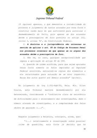 Supremo Tribunal Federal
   15 (quinze) apensos, o que demonstra a inviabilidade do
   processo e julgamento de tantos acusados por essa Corte e
   constitui razão mais do que suficiente para autorizar o
   desmembramento      do   feito,     pois      apenas    um   dos    acusados
   detém a prerrogativa de foro prevista no artigo 102,
   inciso I, alínea ‘b’, da Constituição Federal.
          2. A doutrina e a jurisprudência são uníssonas no
    sentido de aplicar o art. 80 do Código de Processo Penal
    nos processos criminais em que apenas um ou alguns dos
    acusados detêm a prerrogativa de foro.
          3. Não há, no caso, qualquer excepcionalidade que
    impeça a aplicação do artigo 80 do CPP.
          4. Questão de ordem acolhida, para que sejam apurados
    nessa     Corte    somente    os     fatos    imputados       ao   Deputado
    Federal envolvido, extraindo-se cópias dos elementos a
    ele relacionados para autuação de um novo inquérito.
    Baixa dos autos quanto aos demais acusados” (grifei).


   No     julgamento   do   Inq    2.051-AgR/TO,          Rela.   Min.       Ellen

Gracie,    este   Tribunal       manteve      desmembramento           por    ela

determinado, considerando a “indicativa clara da existência

de dificuldades para o encerramento das investigações, dado o

número elevado de investigados, e a complexidade dos fatos

objeto de apuração (...)”.



   Naquele julgamento a Relatora, consignou, ainda, que:

           “(...) relativamente à investigação sobre possível
   crime     de   quadrilha,      esta     Corte    já     decidiu      que    há

                                                                                16
 