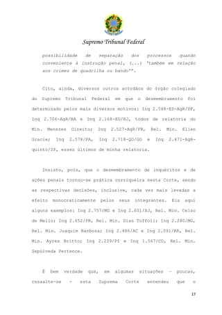 Supremo Tribunal Federal
     possibilidade        de        separação        dos     processos          quando
     conveniente à instrução penal, (...) ‘também em relação
     aos crimes de quadrilha ou bando’”.


     Cito, ainda, diversos outros acórdãos do órgão colegiado

do   Supremo      Tribunal     Federal      em   que    o    desmembramento         foi

determinado pelos mais diversos motivos: Inq 2.548-ED-AgR/DF,

Inq 2.706-AgR/BA e Inq 2.168-ED/RJ, todos de relatoria do

Min.     Menezes    Direito;     Inq       2.527-AgR/PB,          Rel.   Min.      Ellen

Gracie;     Inq    2.578/PA,        Inq    2.718-QO/GO        e    Inq   2.471-AgR-

quinto/SP, esses últimos de minha relatoria.



     Insisto, pois, que o desmembramento de inquéritos e de

ações penais tornou-se prática corriqueira nesta Corte, sendo

as respectivas decisões, inclusive, cada vez mais levadas a

efeito    monocraticamente          pelos     seus     integrantes.          Eis   aqui

alguns exemplos: Inq 2.757/MG e Inq 2.601/RJ, Rel. Min. Celso

de Mello; Inq 2.652/PR, Rel. Min. Dias Toffoli; Inq 2.280/MG,

Rel. Min. Joaquim Barbosa; Inq 2.486/AC e Inq 2.091/RR, Rel.

Min. Ayres Britto; Inq 2.239/PI e Inq 1.567/CD, Rel. Min.

Sepúlveda Pertence.



     É    bem   verdade      que,     em    algumas        situações     –    poucas,

ressalte-se        -   esta         Suprema      Corte       entendeu         que     o

                                                                                      17
 