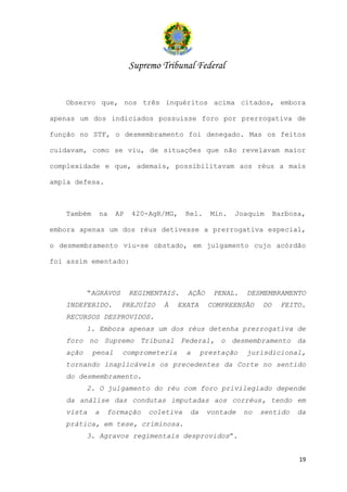 Supremo Tribunal Federal


   Observo que, nos três inquéritos acima citados, embora

apenas um dos indiciados possuísse foro por prerrogativa de

função no STF, o desmembramento foi denegado. Mas os feitos

cuidavam, como se viu, de situações que não revelavam maior

complexidade e que, ademais, possibilitavam aos réus a mais

ampla defesa.



   Também    na     AP   420-AgR/MG,    Rel.    Min.   Joaquim      Barbosa,

embora apenas um dos réus detivesse a prerrogativa especial,

o desmembramento viu-se obstado, em julgamento cujo acórdão

foi assim ementado:



          “AGRAVOS       REGIMENTAIS.   AÇÃO     PENAL.   DESMEMBRAMENTO
   INDEFERIDO.       PREJUÍZO    À   EXATA     COMPREENSÃO     DO    FEITO.
   RECURSOS DESPROVIDOS.
          1. Embora apenas um dos réus detenha prerrogativa de
   foro no Supremo Tribunal Federal, o desmembramento da
   ação     penal    comprometeria      a     prestação   jurisdicional,
   tornando inaplicáveis os precedentes da Corte no sentido
   do desmembramento.
          2. O julgamento do réu com foro privilegiado depende
   da análise das condutas imputadas aos corréus, tendo em
   vista    a   formação     coletiva    da    vontade    no   sentido    da
   prática, em tese, criminosa.
          3. Agravos regimentais desprovidos”.


                                                                          19
 