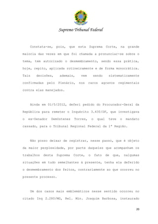 Supremo Tribunal Federal


    Constata-se,     pois,   que   esta   Suprema         Corte,      na    grande

maioria das vezes em que foi chamada a pronunciar-se sobre o

tema, tem autorizado o desmembramento, sendo essa prática,

hoje, repito, aplicada rotineiramente e de forma monocrática.

Tais    decisões,     ademais,      vem       sendo        sistematicamente

confirmadas   pelo   Plenário,     nos    raros      agravos       regimentais

contra elas manejados.



    Ainda em 01/5/2012, deferi pedido do Procurador-Geral da

República para remeter o Inquérito 3.430/DF, que investigava

o   ex-Senador   Demóstenes    Torres,        o    qual    teve     o      mandato

cassado, para o Tribunal Regional Federal da 1ª Região.



    Não posso deixar de registrar, nesse passo, que é objeto

da maior perplexidade, por parte daqueles que acompanham os

trabalhos   desta    Suprema   Corte,     o       fato    de   que,     nalgumas

situações em tudo semelhantes à presente, tenha ela deferido

o desmembramento dos feitos, contrariamente ao que ocorreu no

presente processo.



    Um dos casos mais emblemáticos nesse sentido ocorreu no

citado Inq 2.280/MG, Rel. Min. Joaquim Barbosa, instaurado


                                                                                20
 