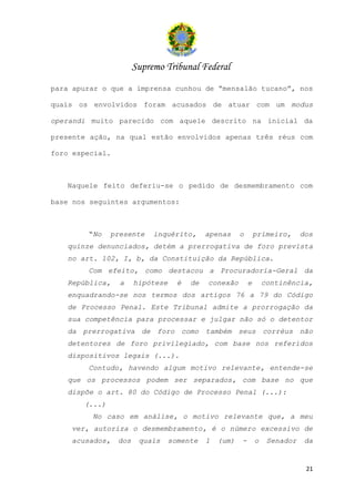 Supremo Tribunal Federal
para apurar o que a imprensa cunhou de “mensalão tucano”, nos

quais os envolvidos foram acusados de atuar com um modus

operandi muito parecido com aquele descrito na inicial da

presente ação, na qual estão envolvidos apenas três réus com

foro especial.



   Naquele feito deferiu-se o pedido de desmembramento com

base nos seguintes argumentos:



        “No    presente     inquérito,       apenas     o       primeiro,      dos
   quinze denunciados, detém a prerrogativa de foro prevista
   no art. 102, I, b, da Constituição da República.
        Com efeito, como destacou a Procuradoria-Geral da
   República,    a     hipótese     é   de   conexão        e       continência,
   enquadrando-se nos termos dos artigos 76 a 79 do Código
   de Processo Penal. Este Tribunal admite a prorrogação da
   sua competência para processar e julgar não só o detentor
   da prerrogativa de foro como também seus corréus não
   detentores de foro privilegiado, com base nos referidos
   dispositivos legais (...).
        Contudo, havendo algum motivo relevante, entende-se
   que os processos podem ser separados, com base no que
   dispõe o art. 80 do Código de Processo Penal (...):
       (...)
         No caso em análise, o motivo relevante que, a meu
    ver, autoriza o desmembramento, é o número excessivo de
    acusados,    dos    quais     somente    1   (um)   -       o    Senador    da


                                                                                21
 