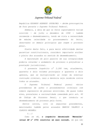 Supremo Tribunal Federal
República EDUARDO AZEREDO (PSDB/MG) - detém prerrogativa
de foro perante o Supremo Tribunal Federal.
      Ademais, a data em que os fatos supostamente teriam
ocorrido      -     de      julho    a     dezembro          de    1998       -     também
recomenda o desmembramento, tendo em vista a necessidade
de    máxima        celeridade            no        processamento         do       feito,
observados os demais princípios que regem o processo
penal.
      Diante deste fato, e para maior efetividade destas
garantias constitucionais, considero importante acolher
o pleito dos acusados no sentido do desmembramento.
      A manutenção do polo passivo em sua integralidade
poderia retardar o andamento do processo e prejudicar a
prestação jurisdicional.
      O   presente          Inquérito          n°     2.280       tem,    atualmente,
quarenta e dois volumes principais e quarenta e dois
apensos,      que      se    multiplicarão             ao     longo      da       eventual
instrução criminal, caso a denúncia seja recebida contra
todos os acusados.
      O       Supremo         Tribunal              Federal        possui          vários
precedentes         de      ações     e    procedimentos             criminais        com
número expressivo de pessoas envolvidas. Em quase todos
eles, prevaleceu a racionalidade comandada pelo art. 80
do    Código      de        Processo       Penal,        o     que       conduziu      ao
desmembramento do processo pela Corte.
     Dentre       outros,          cito        os     seguintes          precedentes,
mencionados         também         pelos       acusados       MARCOS       VALÉRIO      e
CLÁUDIO MOURÃO:
          (...)
      Como     se      vê,     o    inquérito           denominado         ‘Mensalão’
(atual AP n° 470) constitui um caso isolado, em que não

                                                                                        22
 