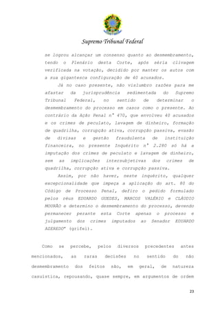 Supremo Tribunal Federal
    se logrou alcançar um consenso quanto ao desmembramento,
    tendo    o        Plenário       desta     Corte,       após      séria          clivagem
    verificada na votação, decidido por manter os autos com
    a sua gigantesca configuração de 40 acusados.
          Já no caso presente, não vislumbro razões para me
    afastar       da         jurisprudência          sedimentada            do        Supremo
    Tribunal           Federal,         no     sentido         de      determinar               o
    desmembramento do processo em casos como o presente. Ao
    contrário da Ação Penal n° 470, que envolveu 40 acusados
    e os crimes de peculato, lavagem de dinheiro, formação
    de quadrilha, corrupção ativa, corrupção passiva, evasão
    de    divisas            e    gestão       fraudulenta            de     instituição
    financeira,            no    presente      Inquérito       n°     2.280          só   há   a
    imputação dos crimes de peculato e lavagem de dinheiro,
    sem     as    implicações             intersubjetivas             dos     crimes           de
    quadrilha, corrupção ativa e corrupção passiva.
          Assim,           por   não   haver,       neste      inquérito,            qualquer
    excepcionalidade que impeça a aplicação do art. 80 do
    Código       de    Processo        Penal,    defiro        o    pedido       formulado
    pelos    réus          EDUARDO     GUEDES,      MARCOS      VALÉRIO          e    CLÁUDIO
    MOURÃO e determino o desmembramento do processo, devendo
    permanecer             perante     esta    Corte      apenas       o     processo          e
    julgamento             dos   crimes       imputados        ao    Senador          EDUARDO
    AZEREDO” (grifei).


   Como     se    percebe,           pelos      diversos           precedentes            antes

mencionados,          as     raras        decisões        no        sentido          do     não

desmembramento         dos       feitos      são,    em     geral,          de       natureza

casuística, repousando, quase sempre, em argumentos de ordem


                                                                                               23
 