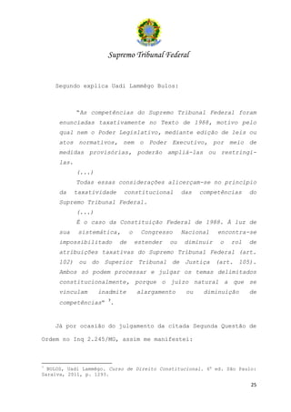 Supremo Tribunal Federal


    Segundo explica Uadi Lammêgo Bulos:



            “As competências do Supremo Tribunal Federal foram
     enunciadas taxativamente no Texto de 1988, motivo pelo
     qual nem o Poder Legislativo, mediante edição de leis ou
     atos normativos, nem o Poder Executivo, por meio de
     medidas provisórias, poderão ampliá-las ou restringi-
     las.
            (...)
            Todas essas considerações alicerçam-se no princípio
     da     taxatividade    constitucional          das   competências   do
     Supremo Tribunal Federal.
            (...)
            É o caso da Constituição Federal de 1988. À luz de
     sua     sistemática,       o    Congresso      Nacional   encontra-se
     impossibilitado       de       estender   ou   diminuir   o   rol   de
     atribuições taxativas do Supremo Tribunal Federal (art.
     102) ou do Superior Tribunal de Justiça (art. 105).
     Ambos só podem processar e julgar os temas delimitados
     constitucionalmente, porque o juízo natural a que se
     vinculam       inadmite        alargamento      ou    diminuição    de
     competências” 7.


    Já por ocasião do julgamento da citada Segunda Questão de

Ordem no Inq 2.245/MG, assim me manifestei:



7
  BULOS, Uadi Lammêgo. Curso de Direito Constitucional. 6a ed. São Paulo:
Saraiva, 2011, p. 1293.

                                                                         25
 