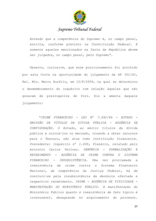 Supremo Tribunal Federal
   Entendo que a competência do Supremo é, no campo penal,
   estrita,    conforme             previsto          na    Constituição             Federal.      E
   somente aqueles mencionados na Carta da República devem
   ser julgados, no campo penal, pelo Supremo”.


   Observo, inclusive, que esse posicionamento foi acolhido

por esta Corte na oportunidade do julgamento da AP 351/SC,

Rel. Min. Marco Aurélio, em 12/8/2004, na qual se determinou

o desmembramento do inquérito com relação àqueles que não

gozavam   de   prerrogativa             de       foro.          Eis    a    ementa         daquele

julgamento:



          “CRIME     FINANCEIRO             -    LEI       Nº       7.492/86     -       ESTADO    -
   EMISSÃO     DE    TÍTULOS           DA       DÍVIDA       PÚBLICA        -    AUSÊNCIA         DE
   CONFIGURAÇÃO.             O     Estado,       ao       emitir      títulos        da     dívida
   pública e colocá-los no mercado, visando a obter recursos
   para o Tesouro, não atua como instituição financeira.
   Precedente: Inquérito nº 1.690, Plenário, relatado pelo
   ministro     Carlos             Velloso.          DENÚNCIA         -     FORMALIZAÇÃO           E
   RECEBIMENTO           -        AUSÊNCIA       DE        CRIME      CONTRA         O     SISTEMA
   FINANCEIRO        -        INSUBSISTÊNCIA.               Uma       vez       proclamada         a
   inexistência              de     crime       contra          o     Sistema        Financeiro
   Nacional,        da       competência             da    Justiça         Federal,         há    de
   concluir-se pela insubsistência da denúncia ofertada e
   respectivo recebimento. CRIME - AUSÊNCIA DE TIPICIDADE -
   MANIFESTAÇÃO          DO       MINISTÉRIO          PÚBLICO.        A     manifestação          do
   Ministério Público quanto à inexistência de fato típico é
   irrecusável,          desaguando             no     arquivamento             do       processo.

                                                                                                  27
 