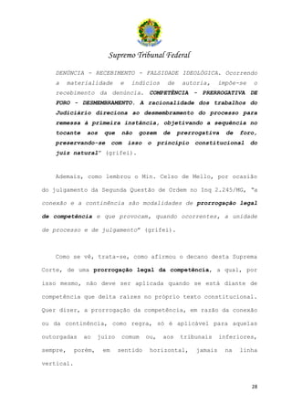 Supremo Tribunal Federal
   DENÚNCIA - RECEBIMENTO - FALSIDADE IDEOLÓGICA. Ocorrendo
   a      materialidade      e    indícios      de    autoria,     impõe-se    o
   recebimento da denúncia. COMPETÊNCIA - PRERROGATIVA DE
   FORO - DESMEMBRAMENTO. A racionalidade dos trabalhos do
   Judiciário direciona ao desmembramento do processo para
   remessa à primeira instância, objetivando a sequência no
   tocante     aos    que     não   gozem      de    prerrogativa    de   foro,
   preservando-se          com   isso   o     princípio   constitucional      do
   juiz natural” (grifei).



   Ademais, como lembrou o Min. Celso de Mello, por ocasião

do julgamento da Segunda Questão de Ordem no Inq 2.245/MG, “a

conexão e a continência são modalidades de prorrogação legal

de competência e que provocam, quando ocorrentes, a unidade

de processo e de julgamento” (grifei).



   Como se vê, trata-se, como afirmou o decano desta Suprema

Corte, de uma prorrogação legal da competência, a qual, por

isso mesmo, não deve ser aplicada quando se está diante de

competência que deita raízes no próprio texto constitucional.

Quer dizer, a prorrogação da competência, em razão da conexão

ou da continência, como regra, só é aplicável para aquelas

outorgadas    ao     juízo    comum     ou,    aos   tribunais     inferiores,

sempre,     porém,    em     sentido     horizontal,      jamais     na   linha

vertical.


                                                                              28
 