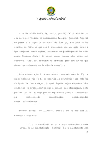 Supremo Tribunal Federal



     Dito de outro modo: se, verbi gratia, certo acusado ou

réu deve ser julgado em determinado Tribunal Regional Federal

ou perante o Superior Tribunal de Justiça, não pode haver

reunião do feito em que ele é processado com uma ação penal a

que responde outro agente, detentor de prerrogativa de foro

nesta Suprema Corte. Do mesmo modo, penso, não podem ser

reunidos feitos que tramitam no primeiro grau com outros que

devem ter andamento em instância superior.



     Essa constatação é, a meu sentir, uma decorrência lógica

da deferência que se há de prestar ao princípio juiz natural

abrigado na Carta Magna, o qual impede sejam estabelecidos

critérios ou procedimentos que o anulem ou enfraqueçam, seja

por lei ordinária, seja por interpretação judicial, ampliando

ou        restringindo       competências        estabelecidas

constitucionalmente.



     Eugênio Pacelli de Oliveira, nessa linha de raciocínio,

explica o seguinte:



          “(...) a subtração ao juiz cuja competência seja
      prevista na Constituição, é dizer, o seu afastamento por
                                                            29
 